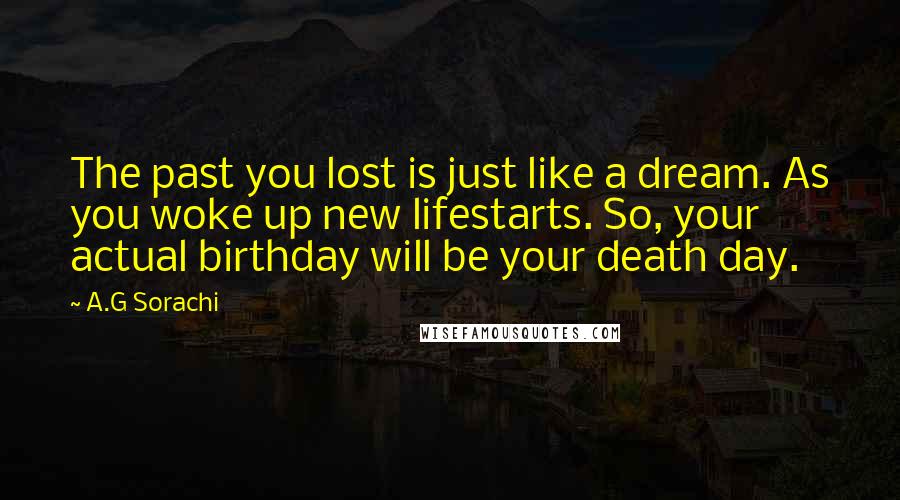 A.G Sorachi Quotes: The past you lost is just like a dream. As you woke up new lifestarts. So, your actual birthday will be your death day.