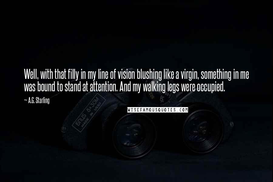 A.G. Starling Quotes: Well, with that filly in my line of vision blushing like a virgin, something in me was bound to stand at attention. And my walking legs were occupied.