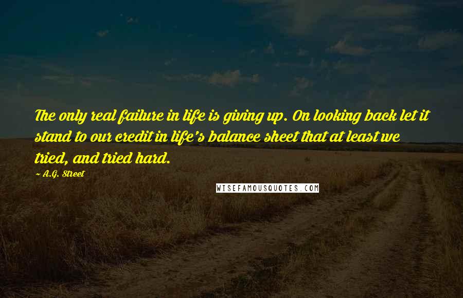 A.G. Street Quotes: The only real failure in life is giving up. On looking back let it stand to our credit in life's balance sheet that at least we tried, and tried hard.