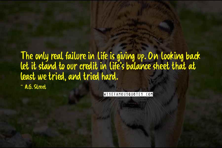 A.G. Street Quotes: The only real failure in life is giving up. On looking back let it stand to our credit in life's balance sheet that at least we tried, and tried hard.