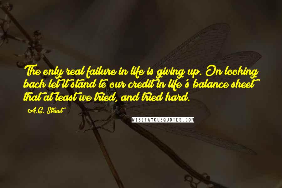 A.G. Street Quotes: The only real failure in life is giving up. On looking back let it stand to our credit in life's balance sheet that at least we tried, and tried hard.