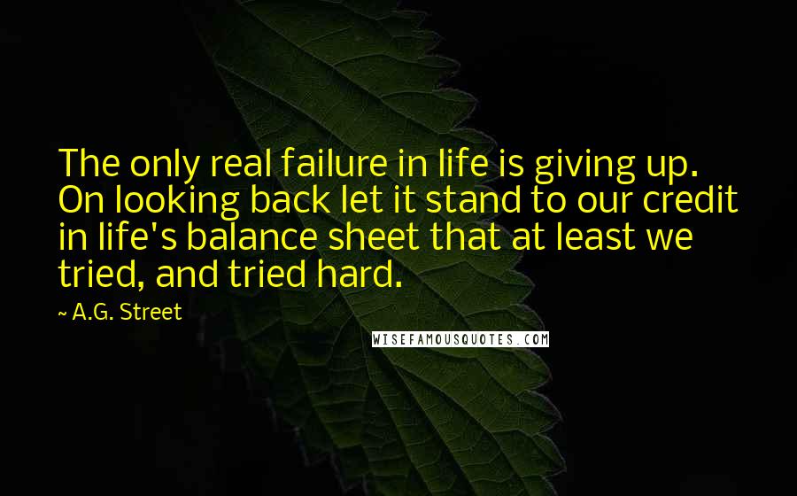 A.G. Street Quotes: The only real failure in life is giving up. On looking back let it stand to our credit in life's balance sheet that at least we tried, and tried hard.