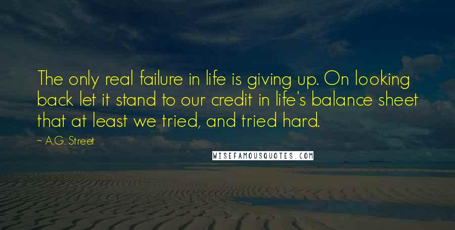 A.G. Street Quotes: The only real failure in life is giving up. On looking back let it stand to our credit in life's balance sheet that at least we tried, and tried hard.