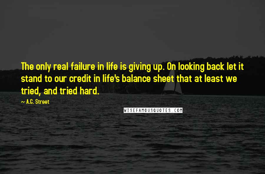 A.G. Street Quotes: The only real failure in life is giving up. On looking back let it stand to our credit in life's balance sheet that at least we tried, and tried hard.