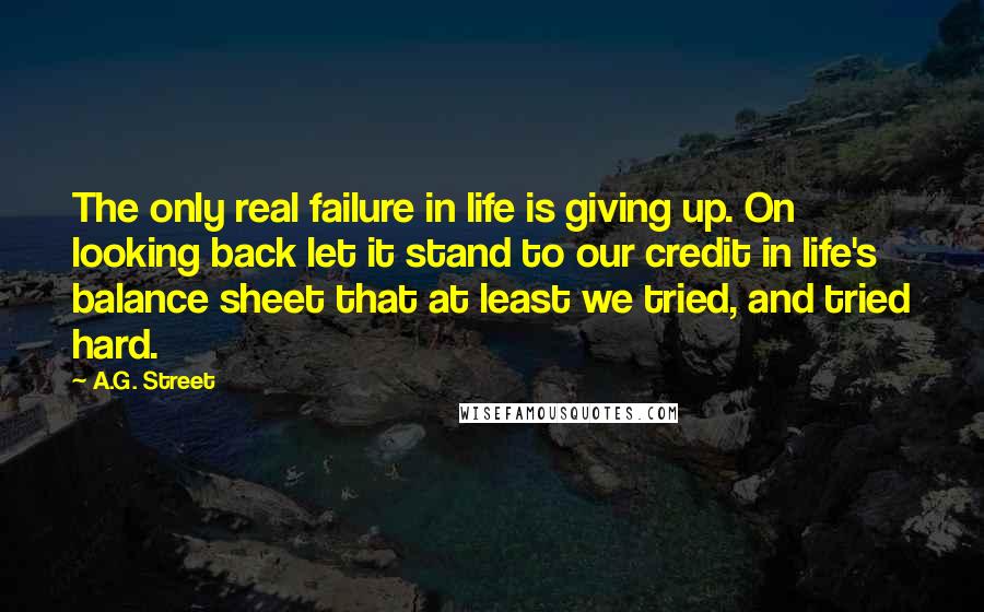 A.G. Street Quotes: The only real failure in life is giving up. On looking back let it stand to our credit in life's balance sheet that at least we tried, and tried hard.