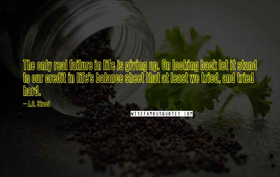 A.G. Street Quotes: The only real failure in life is giving up. On looking back let it stand to our credit in life's balance sheet that at least we tried, and tried hard.