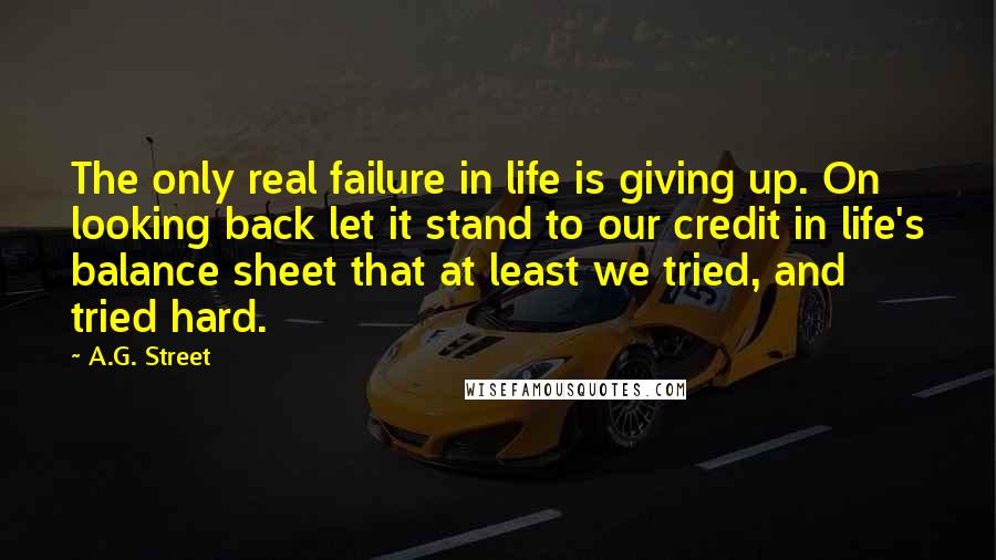 A.G. Street Quotes: The only real failure in life is giving up. On looking back let it stand to our credit in life's balance sheet that at least we tried, and tried hard.