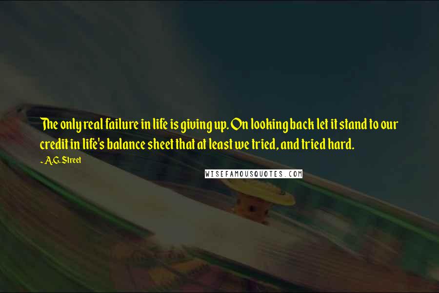 A.G. Street Quotes: The only real failure in life is giving up. On looking back let it stand to our credit in life's balance sheet that at least we tried, and tried hard.