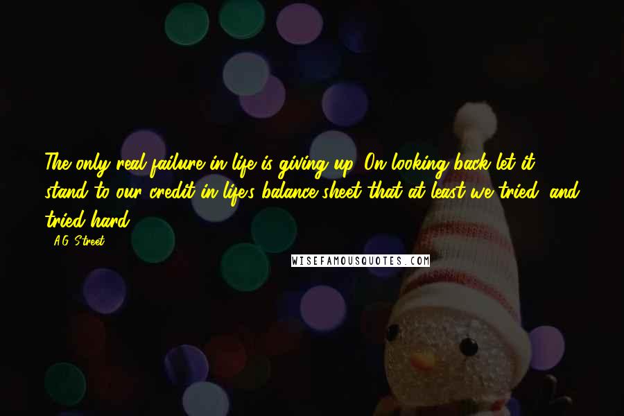 A.G. Street Quotes: The only real failure in life is giving up. On looking back let it stand to our credit in life's balance sheet that at least we tried, and tried hard.