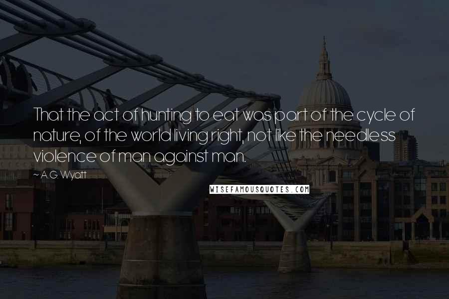 A.G. Wyatt Quotes: That the act of hunting to eat was part of the cycle of nature, of the world living right, not like the needless violence of man against man.