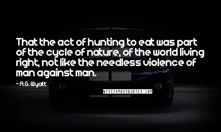 A.G. Wyatt Quotes: That the act of hunting to eat was part of the cycle of nature, of the world living right, not like the needless violence of man against man.