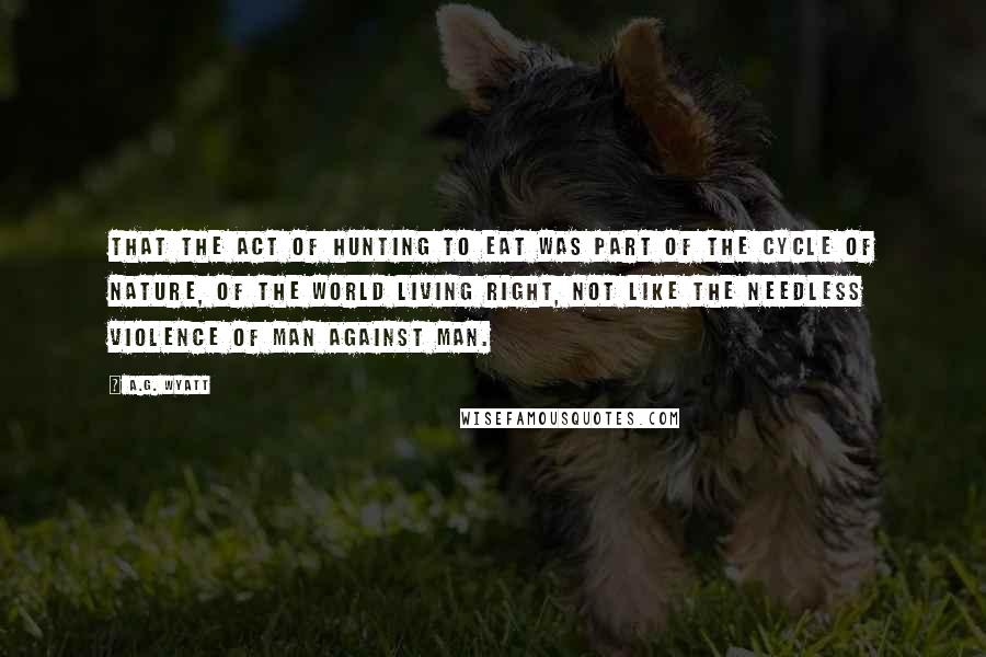 A.G. Wyatt Quotes: That the act of hunting to eat was part of the cycle of nature, of the world living right, not like the needless violence of man against man.