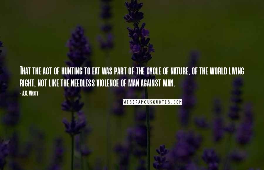 A.G. Wyatt Quotes: That the act of hunting to eat was part of the cycle of nature, of the world living right, not like the needless violence of man against man.