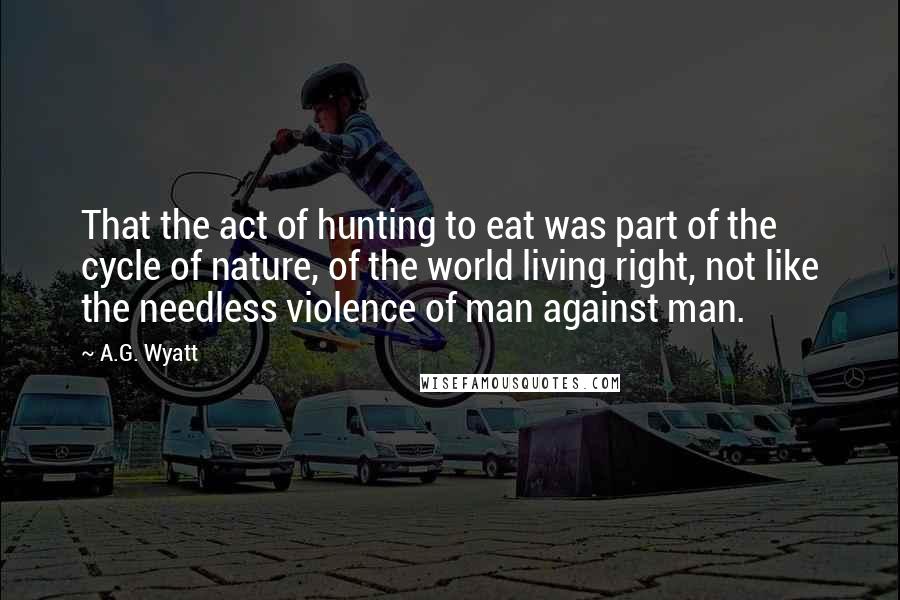 A.G. Wyatt Quotes: That the act of hunting to eat was part of the cycle of nature, of the world living right, not like the needless violence of man against man.