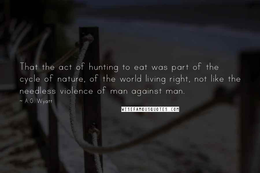 A.G. Wyatt Quotes: That the act of hunting to eat was part of the cycle of nature, of the world living right, not like the needless violence of man against man.