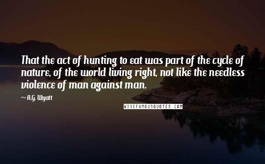 A.G. Wyatt Quotes: That the act of hunting to eat was part of the cycle of nature, of the world living right, not like the needless violence of man against man.