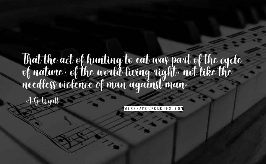 A.G. Wyatt Quotes: That the act of hunting to eat was part of the cycle of nature, of the world living right, not like the needless violence of man against man.