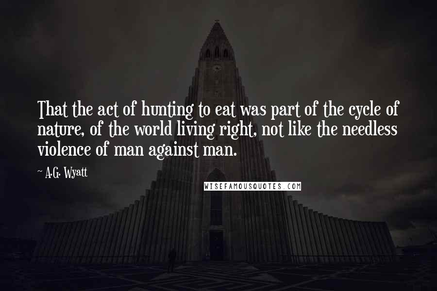 A.G. Wyatt Quotes: That the act of hunting to eat was part of the cycle of nature, of the world living right, not like the needless violence of man against man.