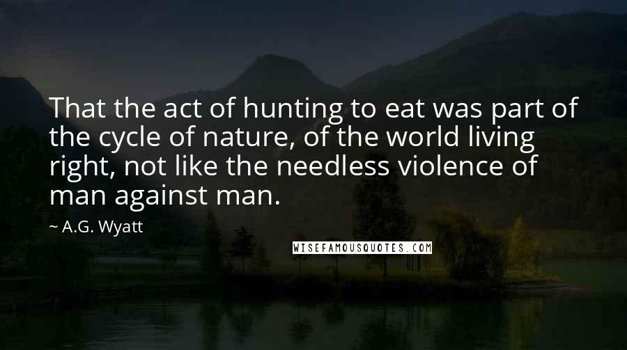 A.G. Wyatt Quotes: That the act of hunting to eat was part of the cycle of nature, of the world living right, not like the needless violence of man against man.