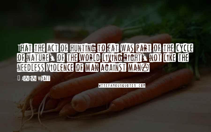 A.G. Wyatt Quotes: That the act of hunting to eat was part of the cycle of nature, of the world living right, not like the needless violence of man against man.