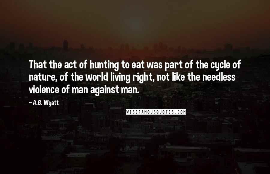 A.G. Wyatt Quotes: That the act of hunting to eat was part of the cycle of nature, of the world living right, not like the needless violence of man against man.