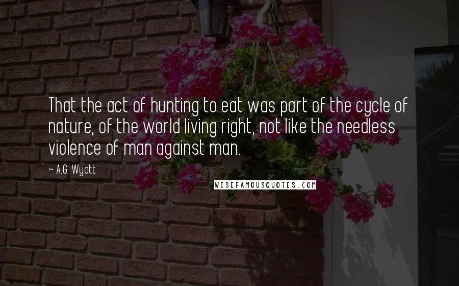 A.G. Wyatt Quotes: That the act of hunting to eat was part of the cycle of nature, of the world living right, not like the needless violence of man against man.