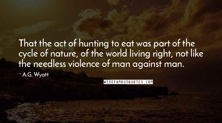 A.G. Wyatt Quotes: That the act of hunting to eat was part of the cycle of nature, of the world living right, not like the needless violence of man against man.