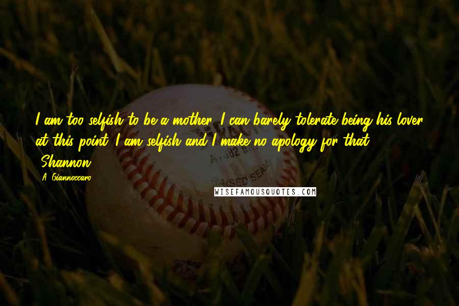 A. Giannoccaro Quotes: I am too selfish to be a mother, I can barely tolerate being his lover at this point. I am selfish and I make no apology for that. ~Shannon~