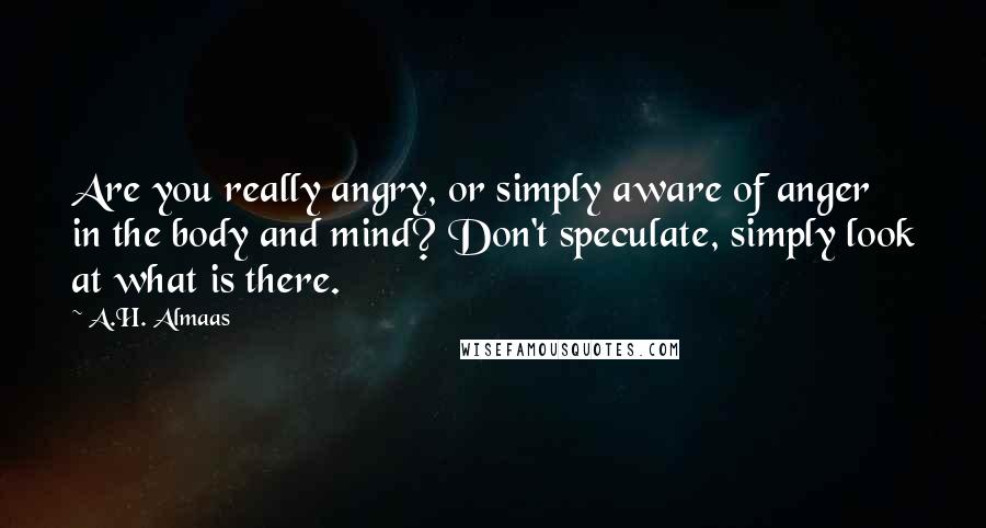 A.H. Almaas Quotes: Are you really angry, or simply aware of anger in the body and mind? Don't speculate, simply look at what is there.