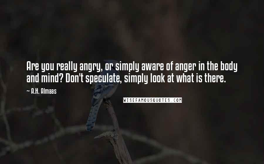 A.H. Almaas Quotes: Are you really angry, or simply aware of anger in the body and mind? Don't speculate, simply look at what is there.