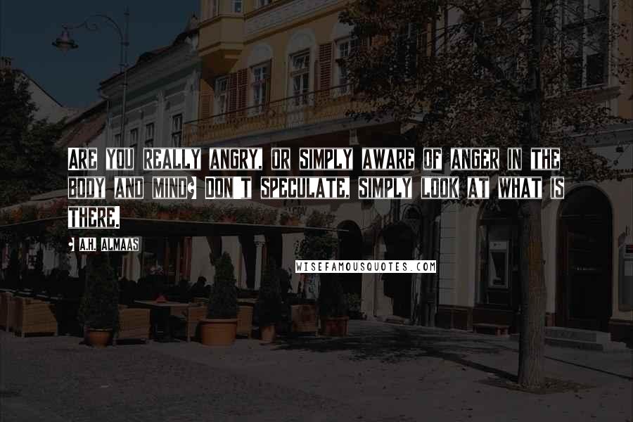 A.H. Almaas Quotes: Are you really angry, or simply aware of anger in the body and mind? Don't speculate, simply look at what is there.