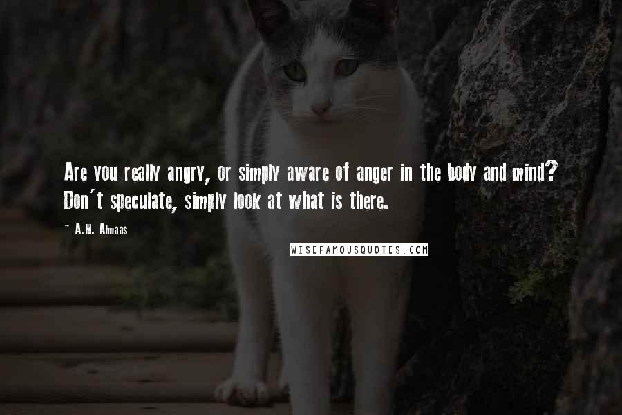 A.H. Almaas Quotes: Are you really angry, or simply aware of anger in the body and mind? Don't speculate, simply look at what is there.