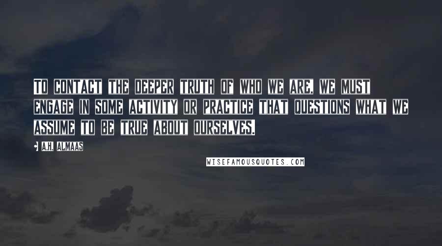 A.H. Almaas Quotes: To contact the deeper truth of who we are, we must engage in some activity or practice that questions what we assume to be true about ourselves.