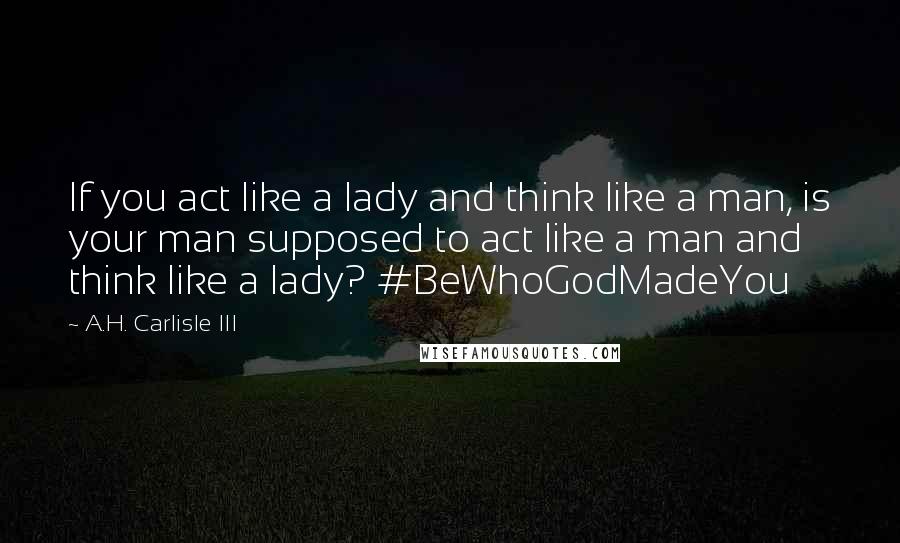 A.H. Carlisle III Quotes: If you act like a lady and think like a man, is your man supposed to act like a man and think like a lady? #BeWhoGodMadeYou