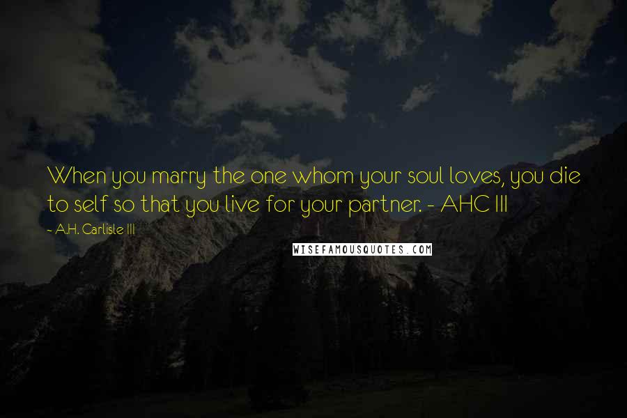 A.H. Carlisle III Quotes: When you marry the one whom your soul loves, you die to self so that you live for your partner. - AHC III