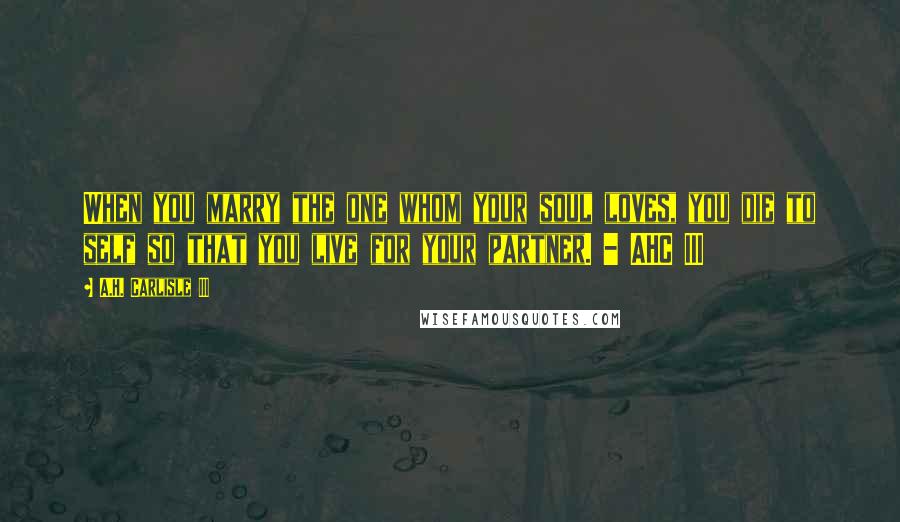A.H. Carlisle III Quotes: When you marry the one whom your soul loves, you die to self so that you live for your partner. - AHC III