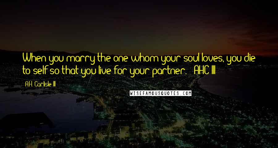 A.H. Carlisle III Quotes: When you marry the one whom your soul loves, you die to self so that you live for your partner. - AHC III