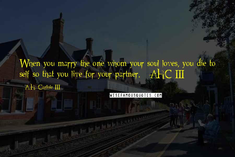 A.H. Carlisle III Quotes: When you marry the one whom your soul loves, you die to self so that you live for your partner. - AHC III