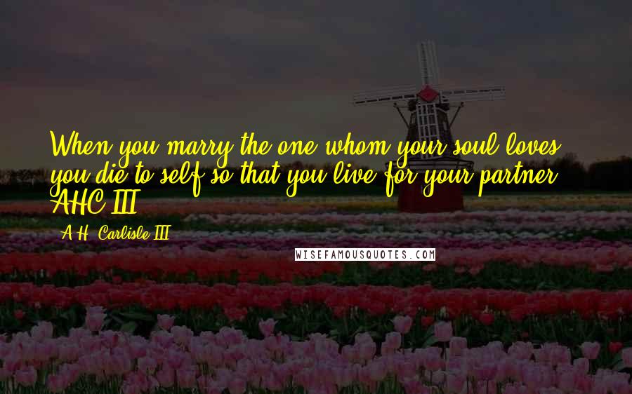 A.H. Carlisle III Quotes: When you marry the one whom your soul loves, you die to self so that you live for your partner. - AHC III