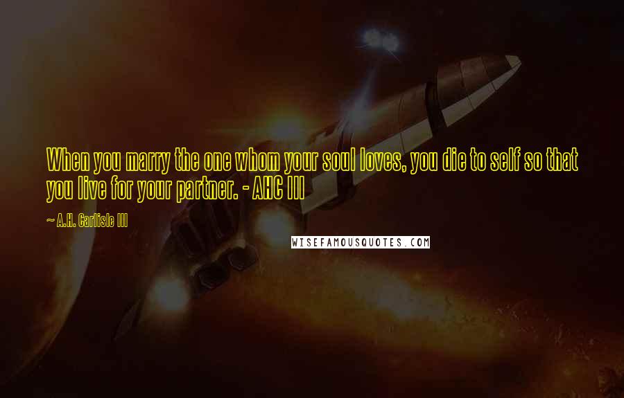 A.H. Carlisle III Quotes: When you marry the one whom your soul loves, you die to self so that you live for your partner. - AHC III