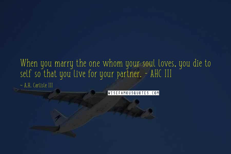 A.H. Carlisle III Quotes: When you marry the one whom your soul loves, you die to self so that you live for your partner. - AHC III