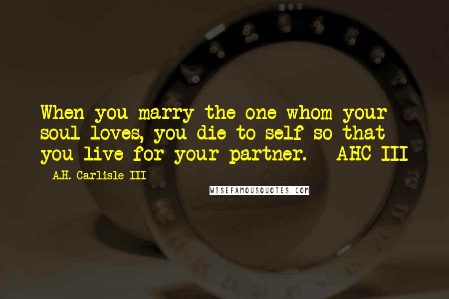 A.H. Carlisle III Quotes: When you marry the one whom your soul loves, you die to self so that you live for your partner. - AHC III