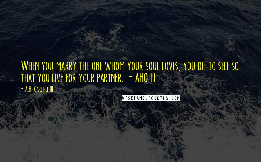 A.H. Carlisle III Quotes: When you marry the one whom your soul loves, you die to self so that you live for your partner. - AHC III