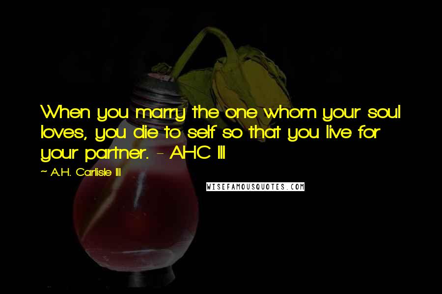 A.H. Carlisle III Quotes: When you marry the one whom your soul loves, you die to self so that you live for your partner. - AHC III