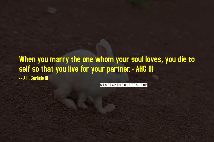 A.H. Carlisle III Quotes: When you marry the one whom your soul loves, you die to self so that you live for your partner. - AHC III