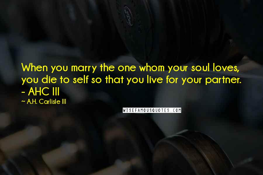 A.H. Carlisle III Quotes: When you marry the one whom your soul loves, you die to self so that you live for your partner. - AHC III