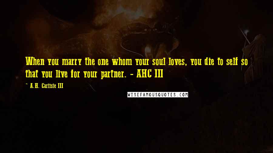 A.H. Carlisle III Quotes: When you marry the one whom your soul loves, you die to self so that you live for your partner. - AHC III