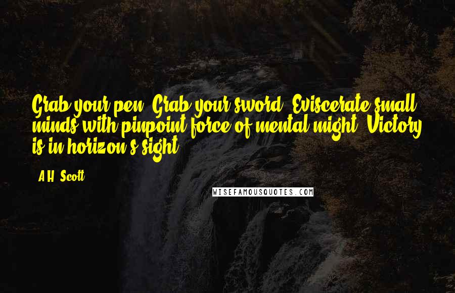 A.H. Scott Quotes: Grab your pen! Grab your sword! Eviscerate small minds with pinpoint force of mental might. Victory is in horizon's sight!