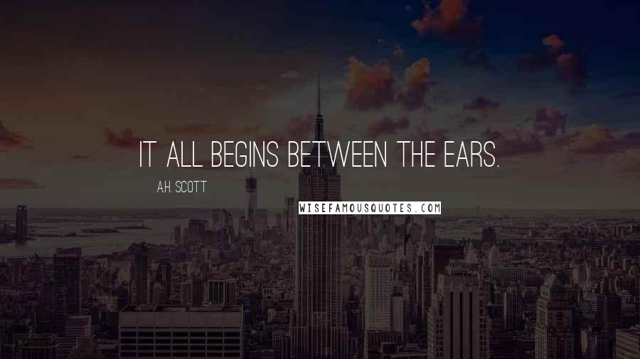 A.H. Scott Quotes: It all begins between the ears.