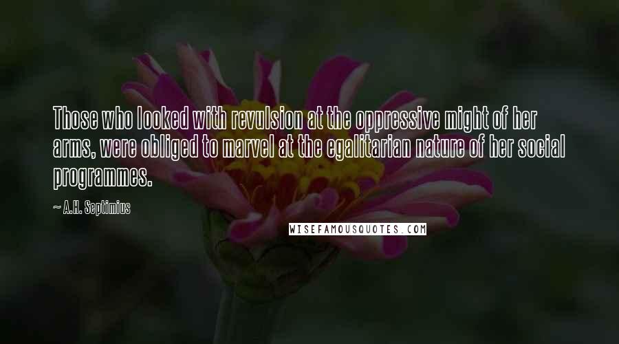 A.H. Septimius Quotes: Those who looked with revulsion at the oppressive might of her arms, were obliged to marvel at the egalitarian nature of her social programmes.